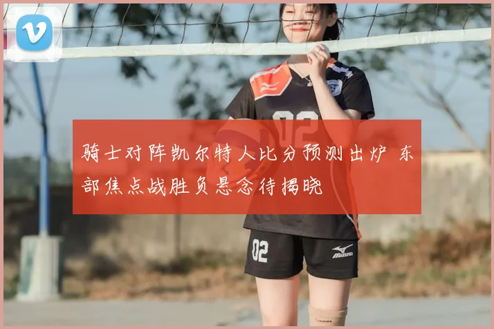 骑士对阵凯尔特人比分预测出炉 东部焦点战胜负悬念待揭晓