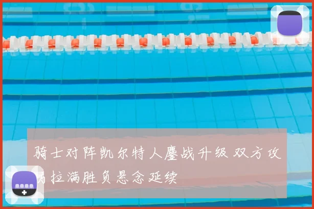 骑士对阵凯尔特人鏖战升级 双方攻防拉满胜负悬念延续