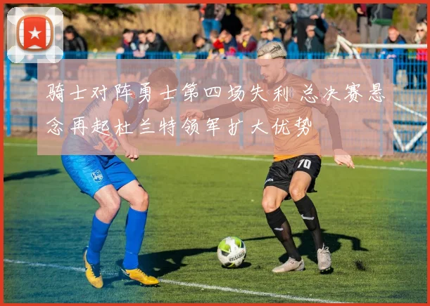 骑士对阵勇士第四场失利 总决赛悬念再起杜兰特领军扩大优势