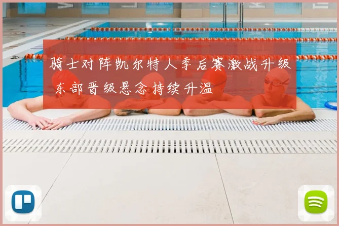 骑士对阵凯尔特人季后赛激战升级 东部晋级悬念持续升温