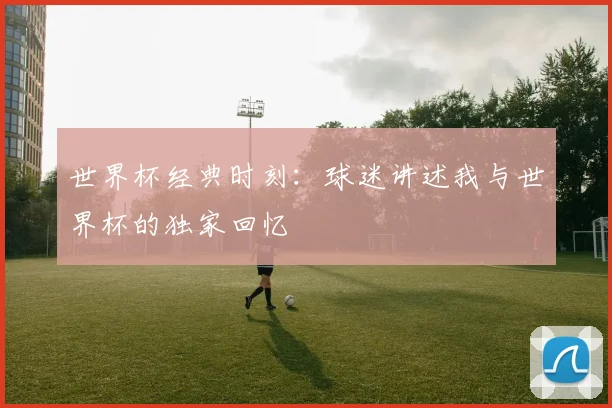 世界杯经典时刻：球迷讲述我与世界杯的独家回忆