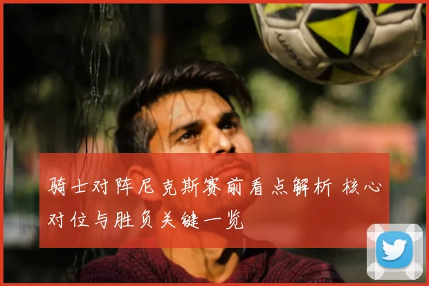 骑士对阵尼克斯赛前看点解析 核心对位与胜负关键一览