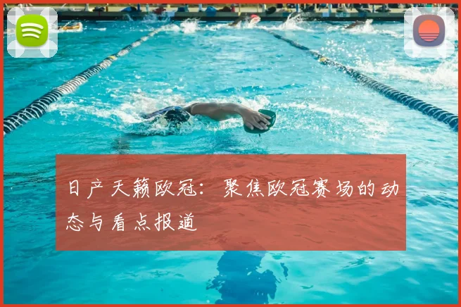 日产天籁欧冠：聚焦欧冠赛场的动态与看点报道