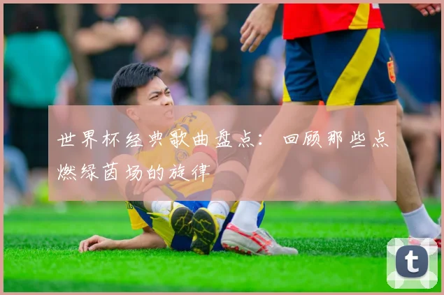 世界杯经典歌曲盘点:回顾那些点燃绿茵场的旋律
