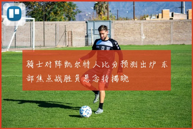 骑士对阵凯尔特人比分预测出炉 东部焦点战胜负悬念待揭晓