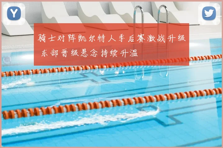 骑士对阵凯尔特人季后赛激战升级 东部晋级悬念持续升温