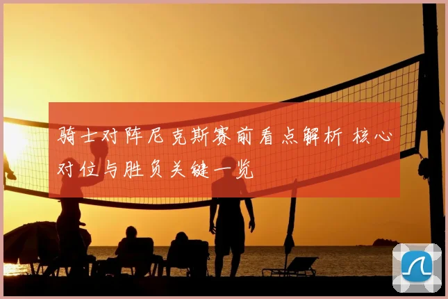 骑士对阵尼克斯赛前看点解析 核心对位与胜负关键一览