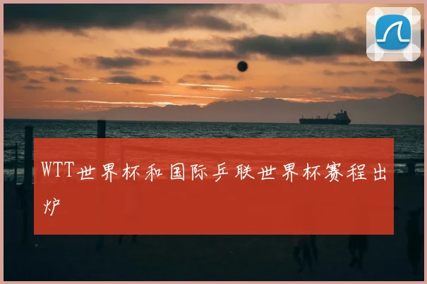 WTT世界杯和国际乒联世界杯赛程出炉