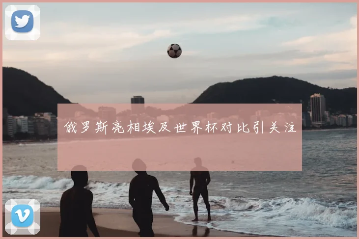 俄罗斯亮相埃及世界杯对比引关注