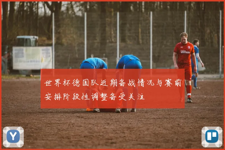 世界杯德国队近期备战情况与赛前安排阶段性调整备受关注