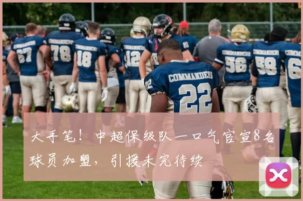 大手笔！中超保级队一口气官宣8名球员加盟，引援未完待续